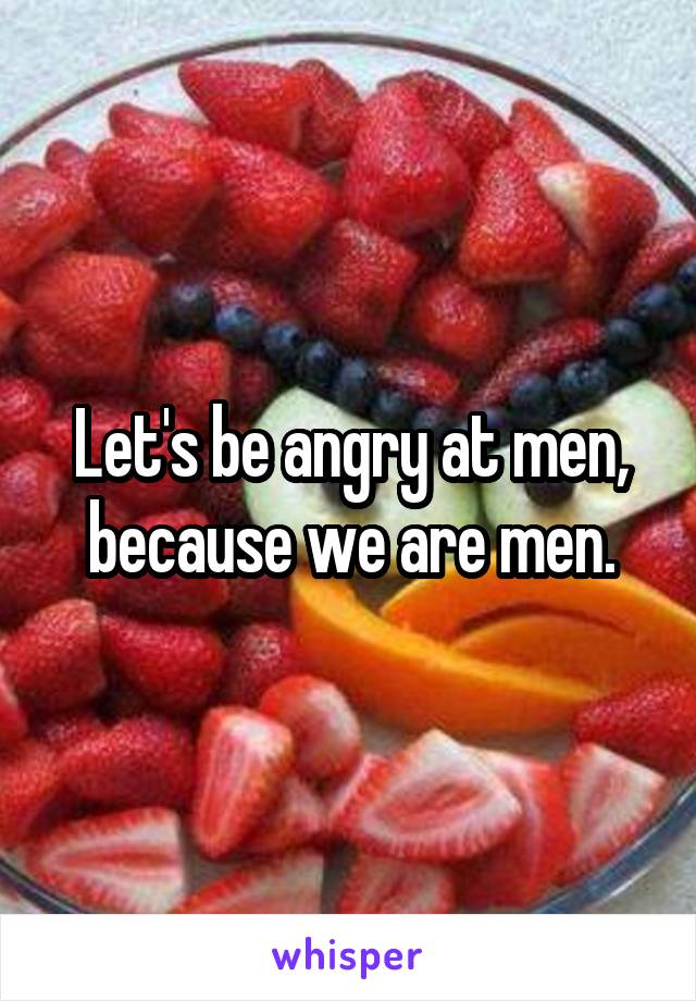 Let's be angry at men, because we are men.