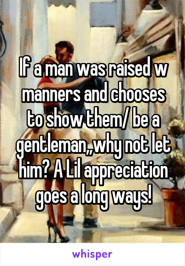 If a man was raised w manners and chooses to show them/ be a gentleman,,why not let him? A Lil appreciation goes a long ways!