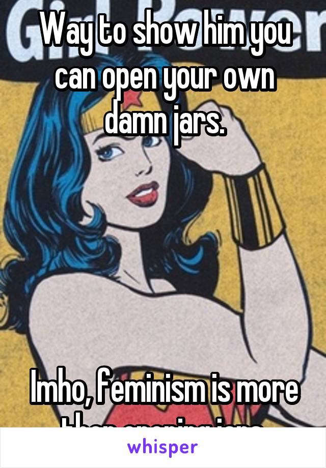 Way to show him you can open your own damn jars.





Imho, feminism is more then opening jars.