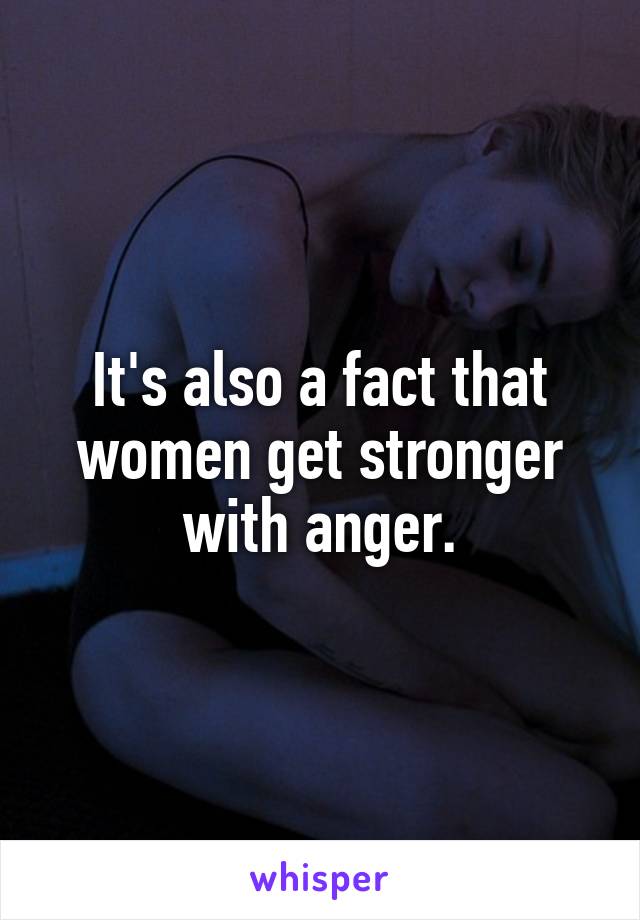 It's also a fact that women get stronger with anger.