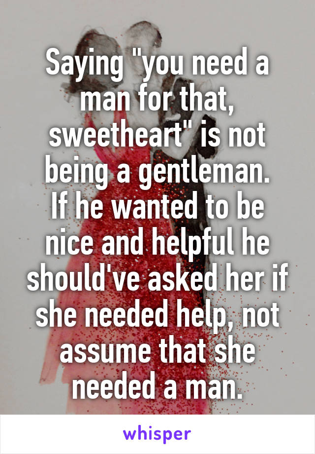 Saying "you need a man for that, sweetheart" is not being a gentleman.
If he wanted to be nice and helpful he should've asked her if she needed help, not assume that she needed a man.