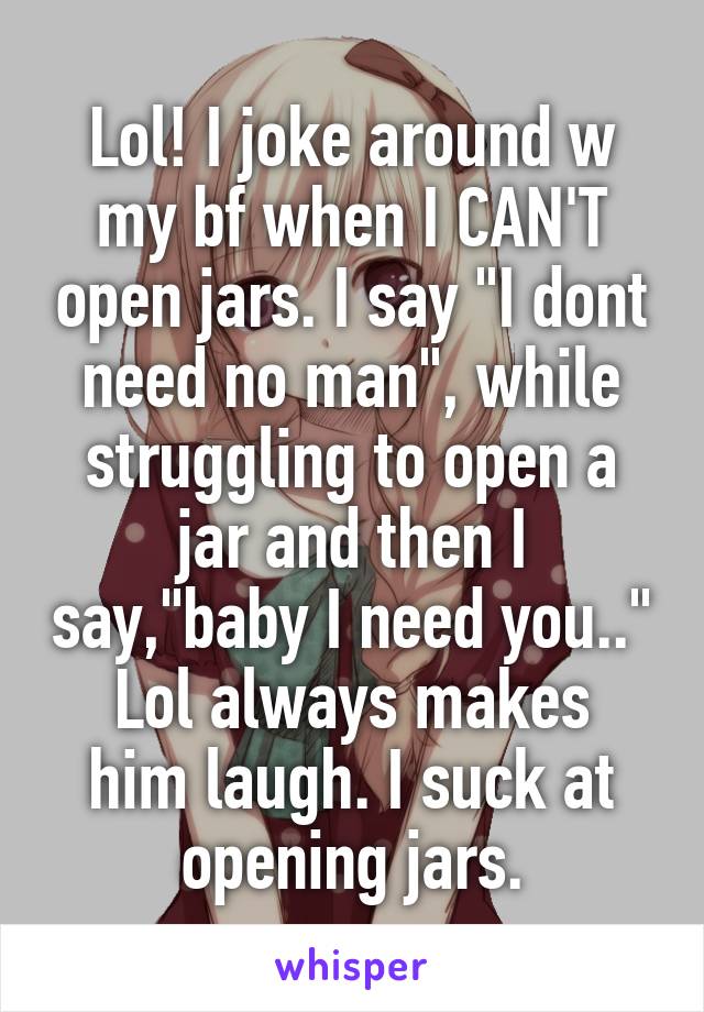 Lol! I joke around w my bf when I CAN'T open jars. I say "I dont need no man", while struggling to open a jar and then I say,"baby I need you.."
Lol always makes him laugh. I suck at opening jars.