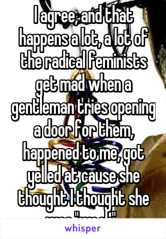 I agree, and that happens a lot, a lot of the radical feminists get mad when a gentleman tries opening a door for them, happened to me, got yelled at cause she thought I thought she was "weak". 