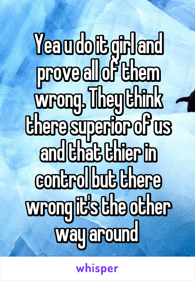 Yea u do it girl and prove all of them wrong. They think there superior of us and that thier in control but there wrong it's the other way around 