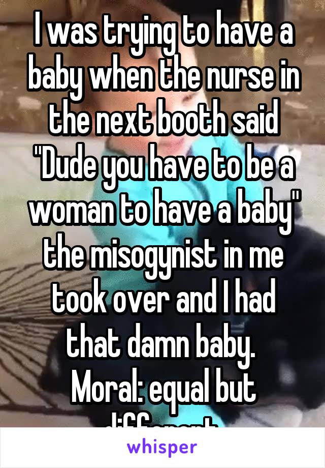 I was trying to have a baby when the nurse in the next booth said "Dude you have to be a woman to have a baby" the misogynist in me took over and I had that damn baby. 
Moral: equal but different 