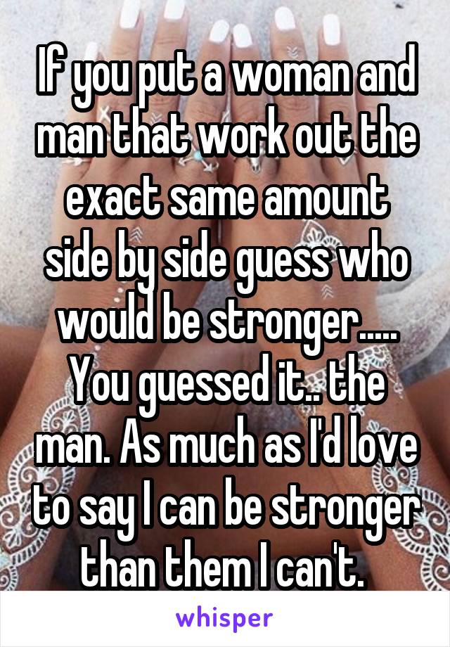 If you put a woman and man that work out the exact same amount side by side guess who would be stronger..... You guessed it.. the man. As much as I'd love to say I can be stronger than them I can't. 