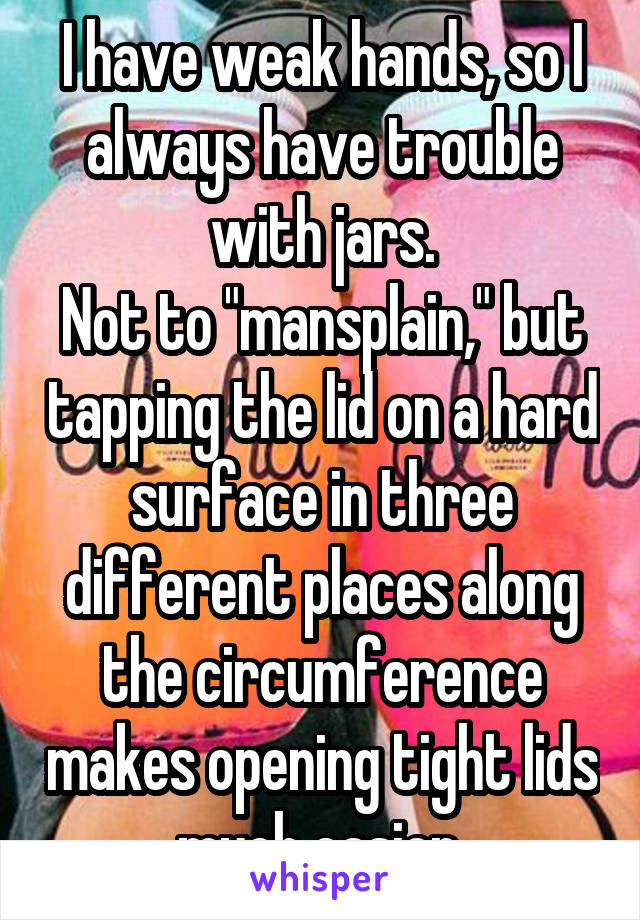 I have weak hands, so I always have trouble with jars.
Not to "mansplain," but tapping the lid on a hard surface in three different places along the circumference makes opening tight lids much easier.