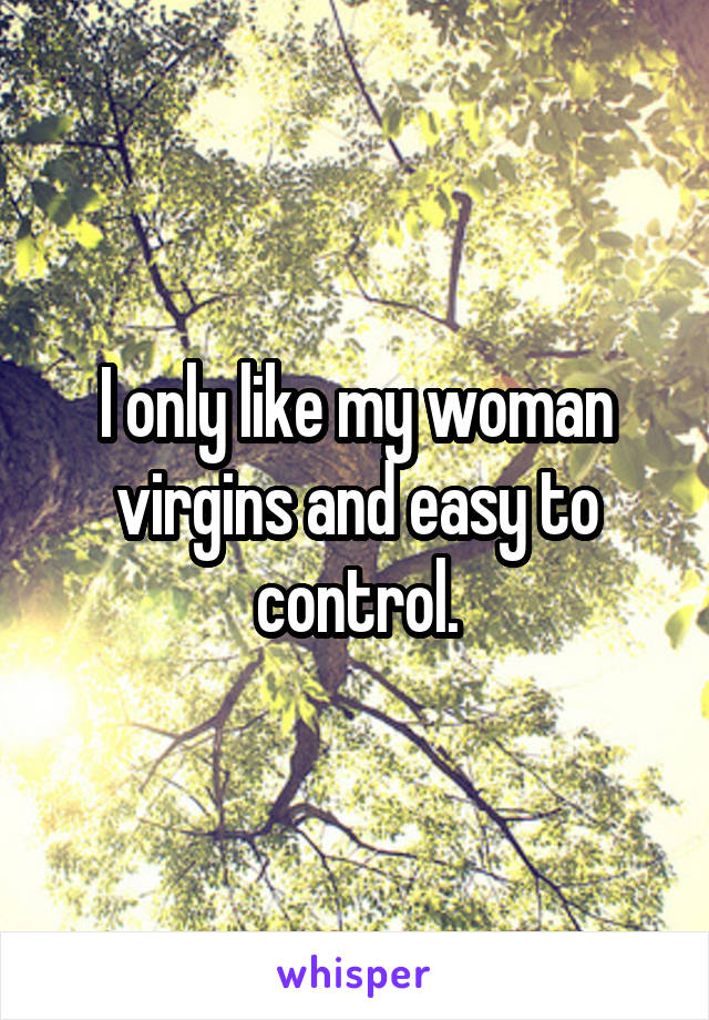 I only like my woman virgins and easy to control.