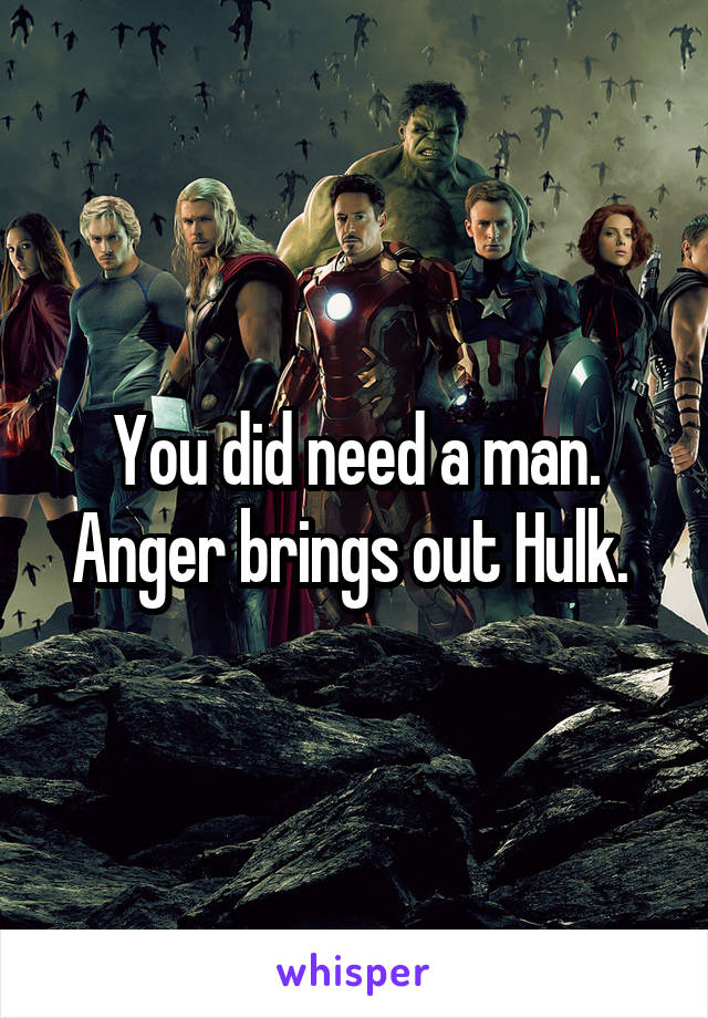 You did need a man. Anger brings out Hulk. 