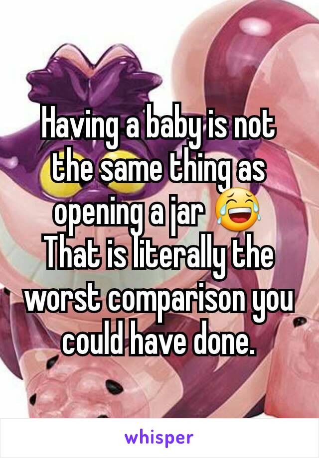 Having a baby is not the same thing as opening a jar 😂
That is literally the worst comparison you could have done.