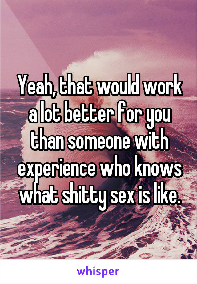 Yeah, that would work a lot better for you than someone with experience who knows what shitty sex is like.