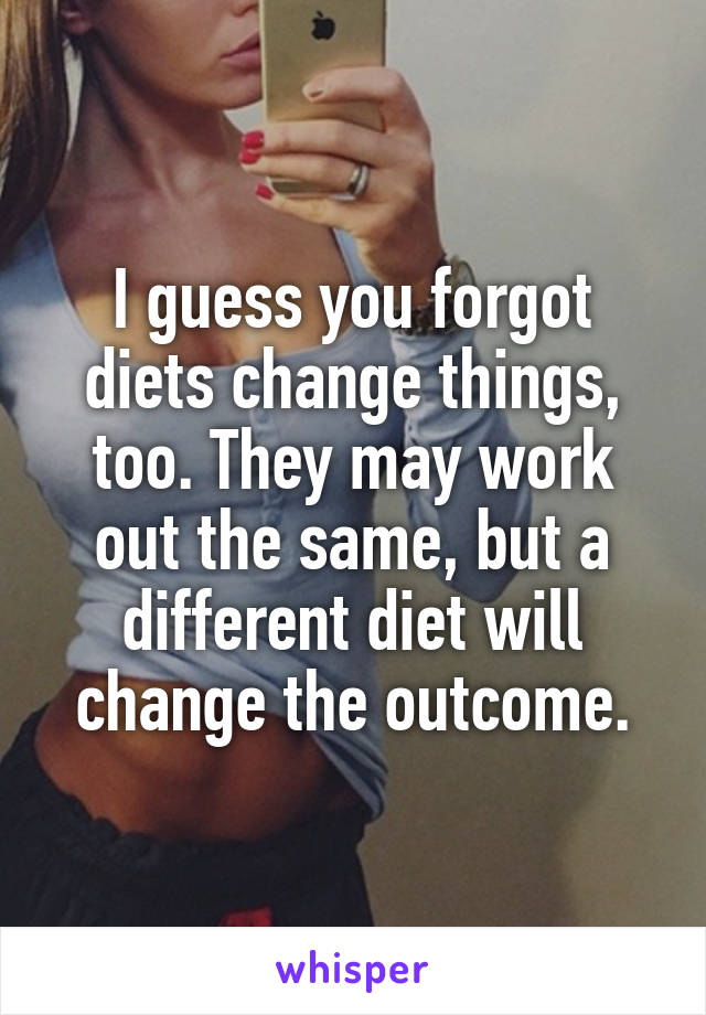 I guess you forgot diets change things, too. They may work out the same, but a different diet will change the outcome.