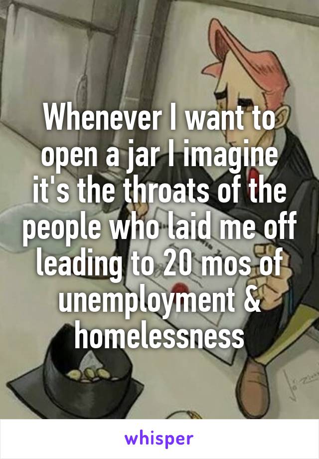 Whenever I want to open a jar I imagine it's the throats of the people who laid me off leading to 20 mos of unemployment & homelessness