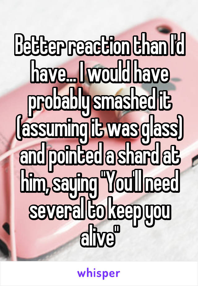 Better reaction than I'd have... I would have probably smashed it (assuming it was glass) and pointed a shard at him, saying "You'll need several to keep you alive"