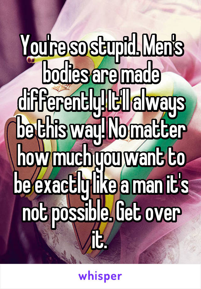 You're so stupid. Men's bodies are made differently! It'll always be this way! No matter how much you want to be exactly like a man it's not possible. Get over it. 