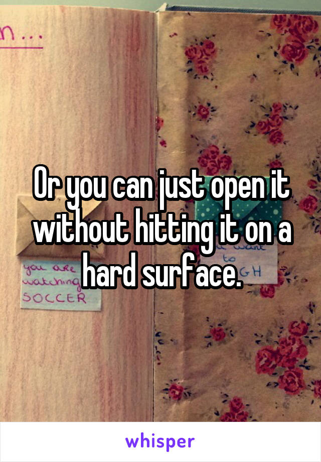 Or you can just open it without hitting it on a hard surface.