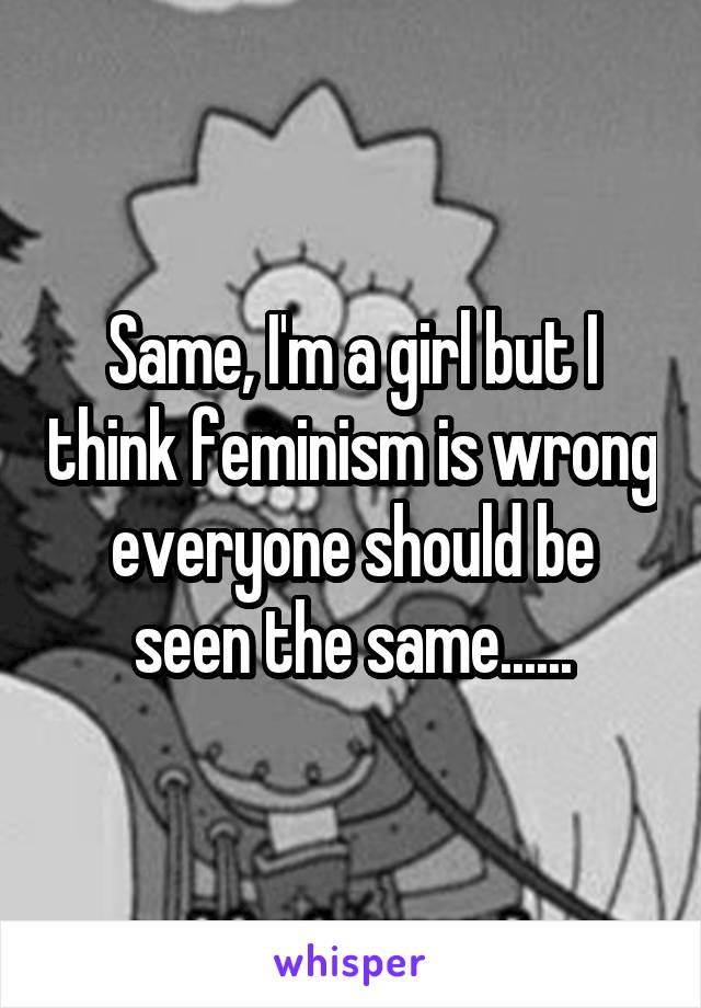 Same, I'm a girl but I think feminism is wrong everyone should be seen the same......