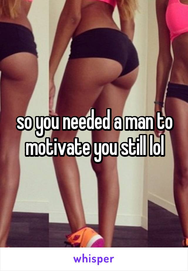 so you needed a man to motivate you still lol