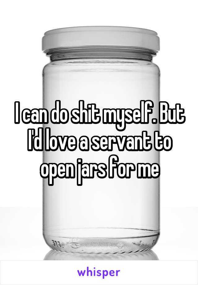 I can do shit myself. But I'd love a servant to open jars for me