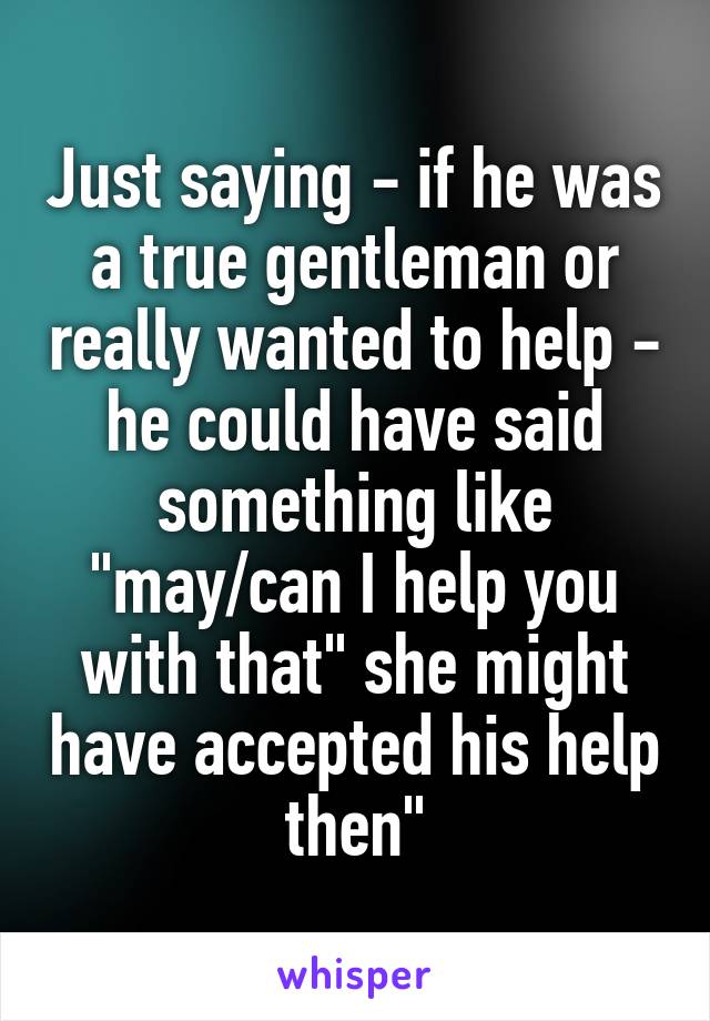 Just saying - if he was a true gentleman or really wanted to help - he could have said something like "may/can I help you with that" she might have accepted his help then"