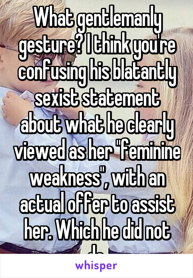 What gentlemanly gesture? I think you're confusing his blatantly sexist statement about what he clearly viewed as her "feminine weakness", with an actual offer to assist her. Which he did not do.