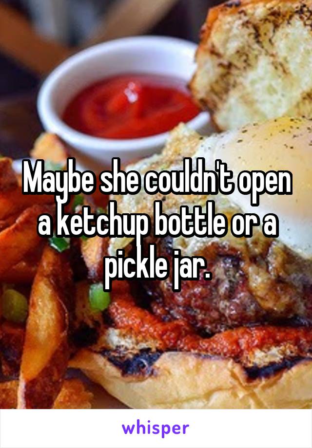 Maybe she couldn't open a ketchup bottle or a pickle jar.