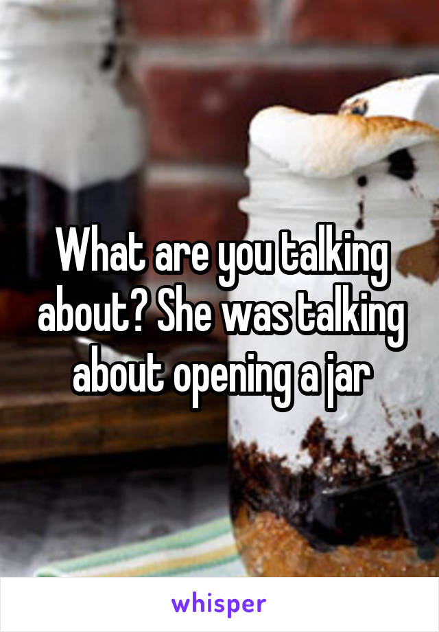 What are you talking about? She was talking about opening a jar