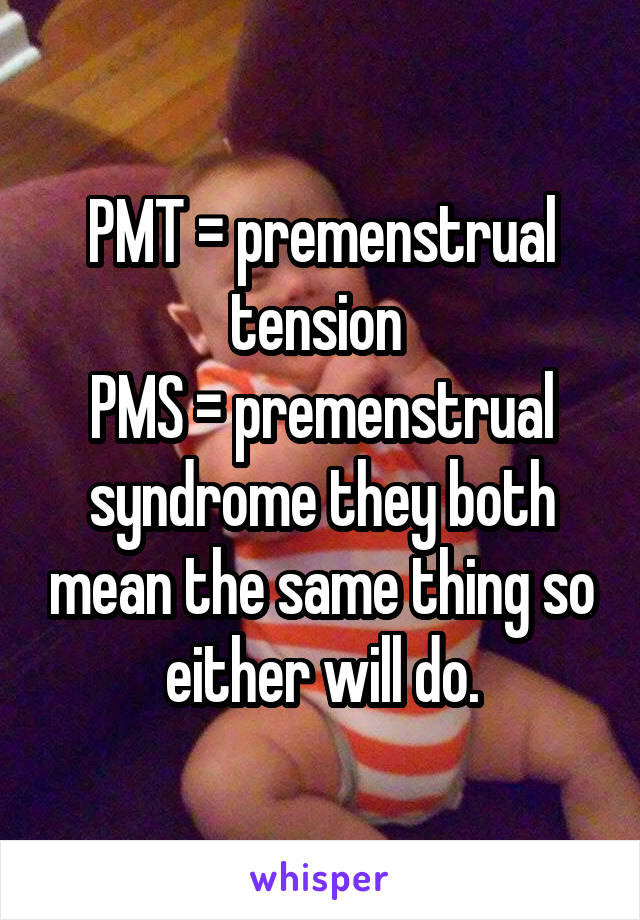 PMT = premenstrual tension 
PMS = premenstrual syndrome they both mean the same thing so either will do.