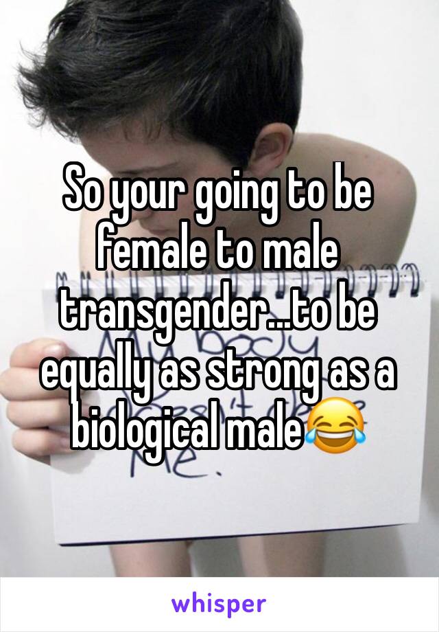 So your going to be female to male transgender...to be equally as strong as a biological male😂