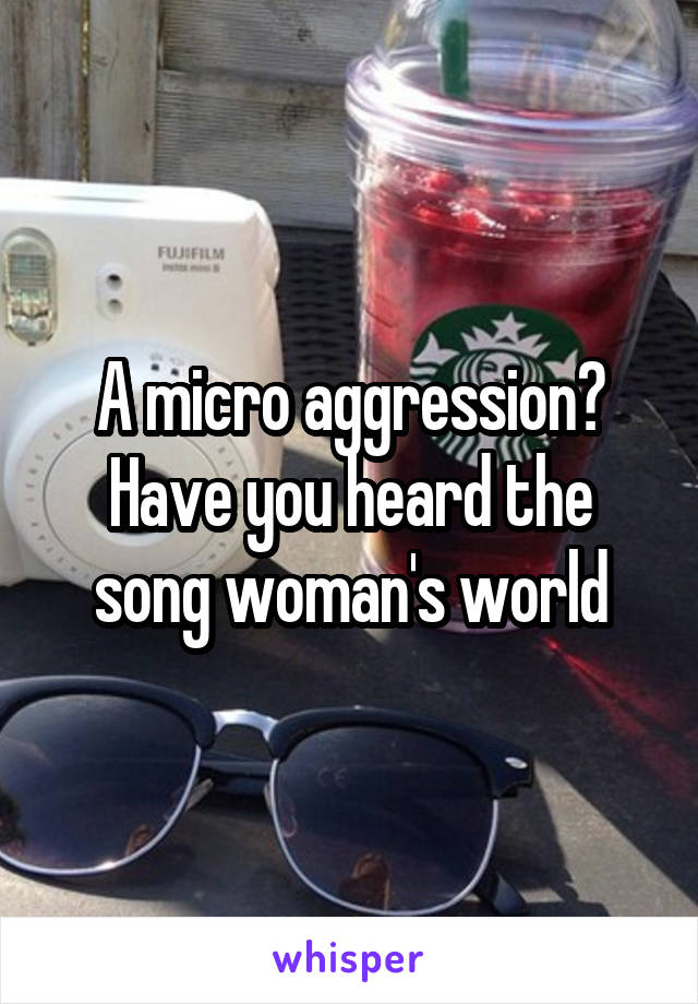 A micro aggression? Have you heard the song woman's world