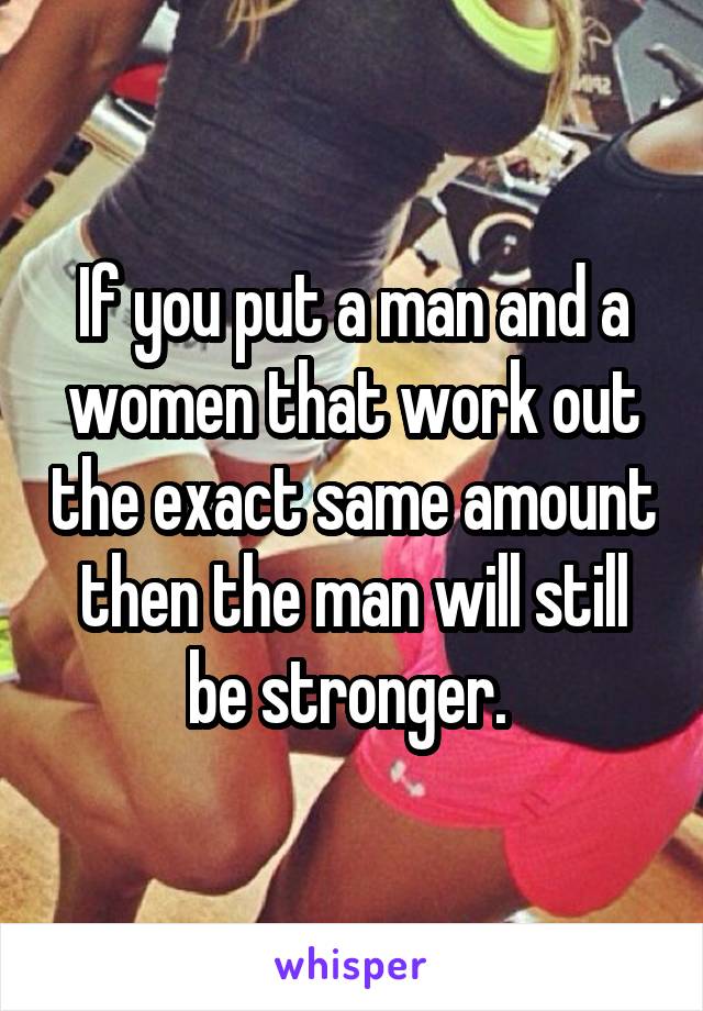 If you put a man and a women that work out the exact same amount then the man will still be stronger. 