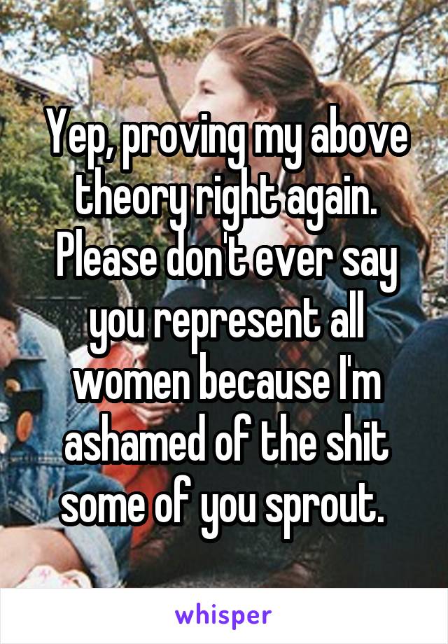 Yep, proving my above theory right again. Please don't ever say you represent all women because I'm ashamed of the shit some of you sprout. 