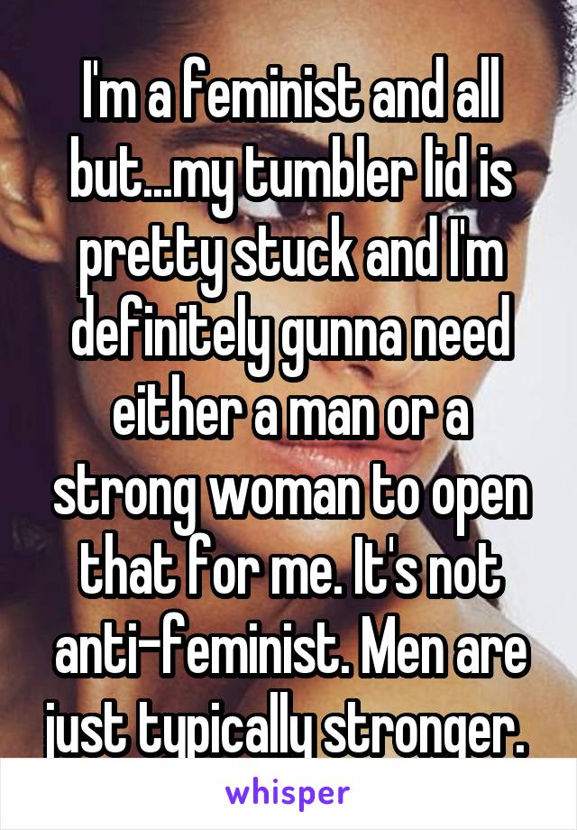 I'm a feminist and all but...my tumbler lid is pretty stuck and I'm definitely gunna need either a man or a strong woman to open that for me. It's not anti-feminist. Men are just typically stronger. 