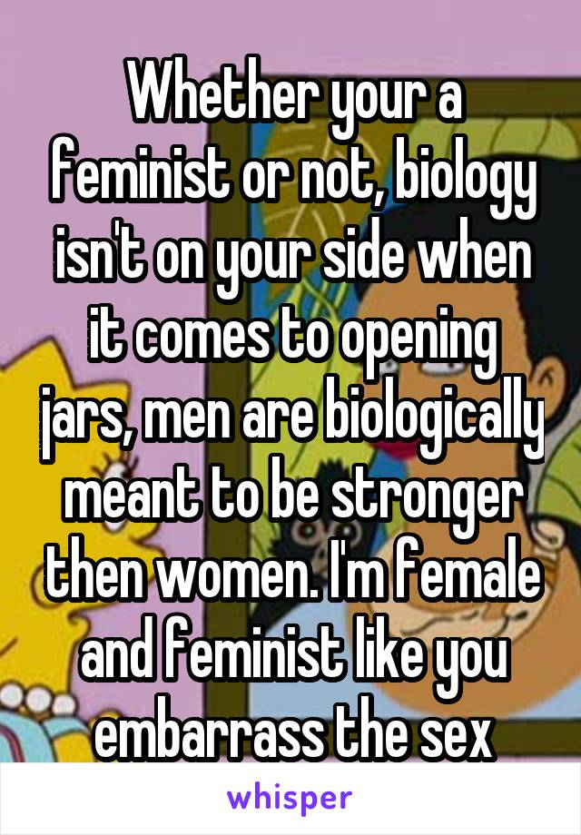 Whether your a feminist or not, biology isn't on your side when it comes to opening jars, men are biologically meant to be stronger then women. I'm female and feminist like you embarrass the sex