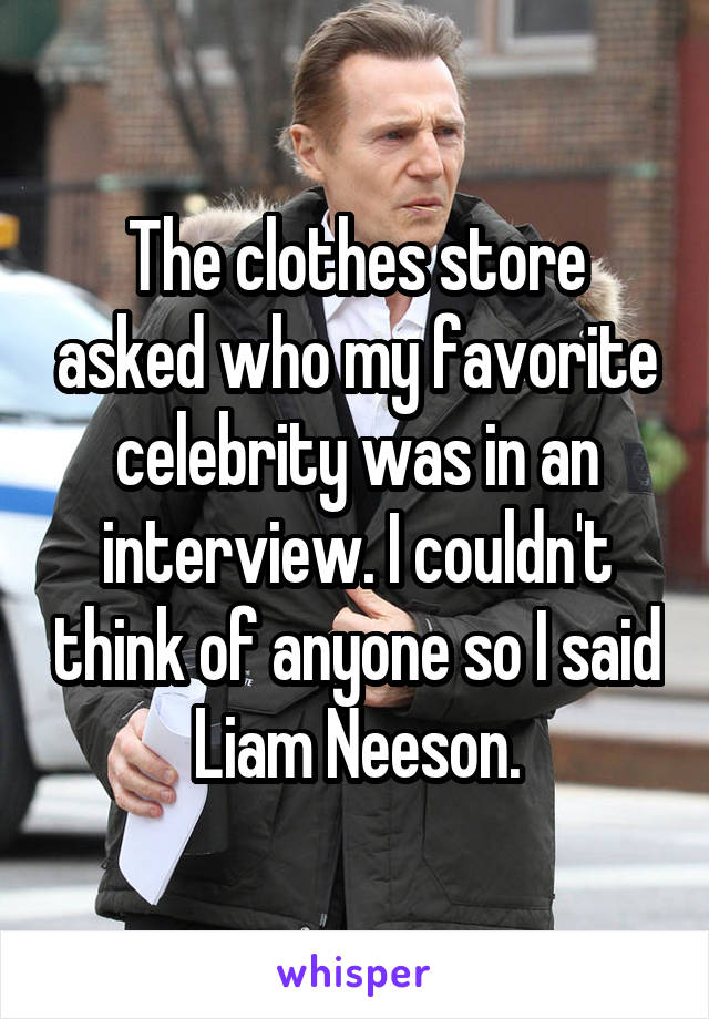 The clothes store asked who my favorite celebrity was in an interview. I couldn't think of anyone so I said Liam Neeson.