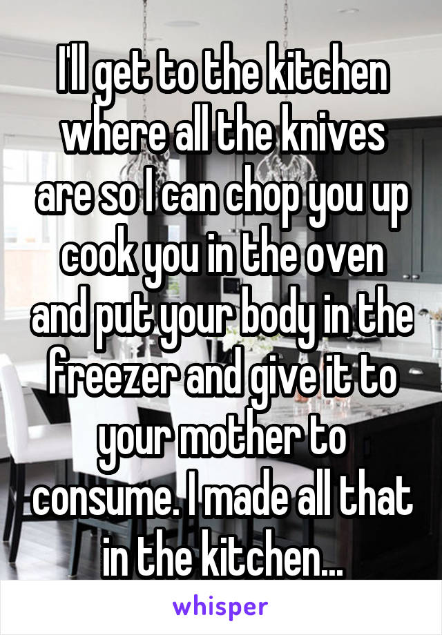 I'll get to the kitchen where all the knives are so I can chop you up cook you in the oven and put your body in the freezer and give it to your mother to consume. I made all that in the kitchen...