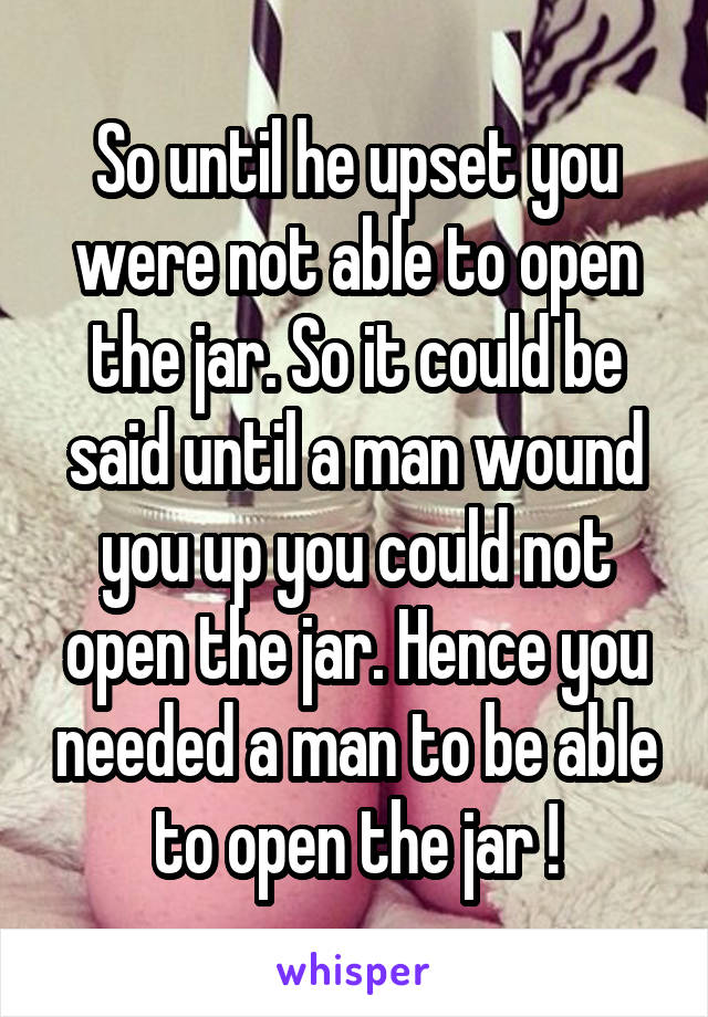 So until he upset you were not able to open the jar. So it could be said until a man wound you up you could not open the jar. Hence you needed a man to be able to open the jar !