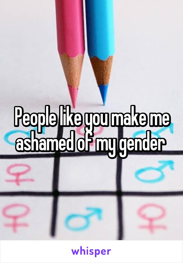 People like you make me ashamed of my gender 