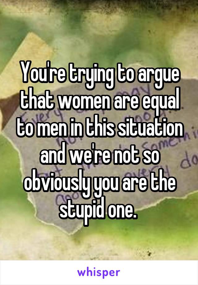 You're trying to argue that women are equal to men in this situation and we're not so obviously you are the stupid one. 