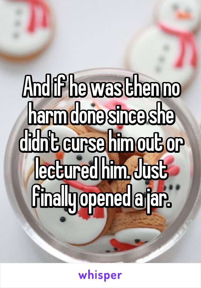 And if he was then no harm done since she didn't curse him out or lectured him. Just finally opened a jar.