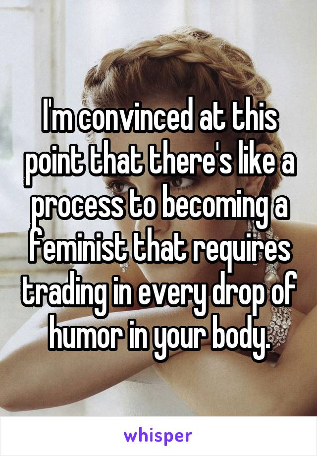 I'm convinced at this point that there's like a process to becoming a feminist that requires trading in every drop of humor in your body.