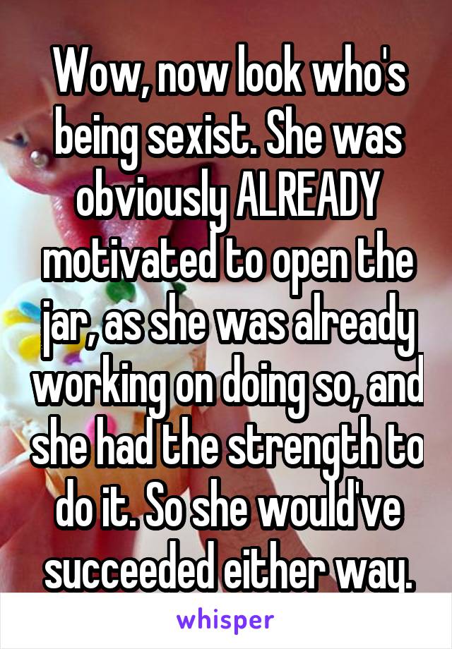 Wow, now look who's being sexist. She was obviously ALREADY motivated to open the jar, as she was already working on doing so, and she had the strength to do it. So she would've succeeded either way.