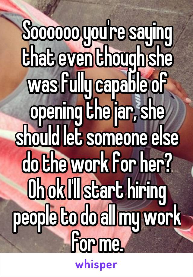 Soooooo you're saying that even though she was fully capable of opening the jar, she should let someone else do the work for her? Oh ok I'll start hiring people to do all my work for me.