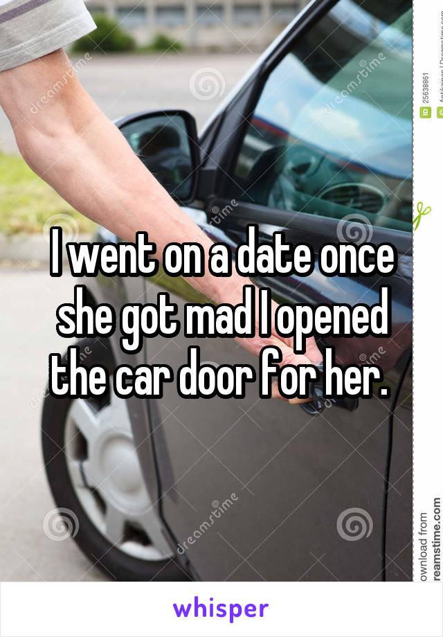 I went on a date once she got mad I opened the car door for her. 