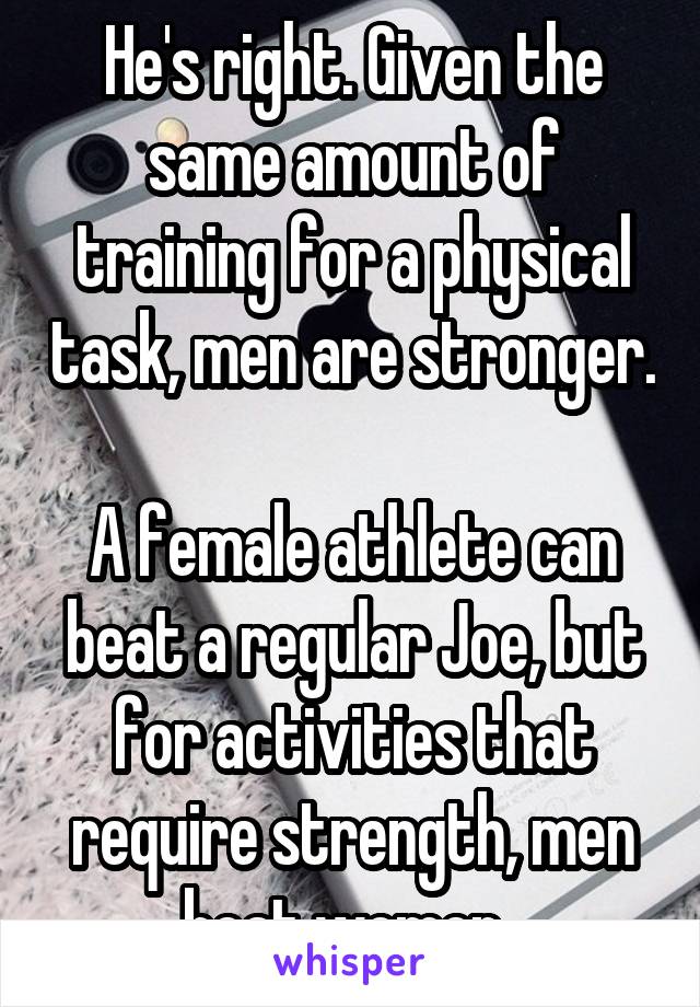 He's right. Given the same amount of training for a physical task, men are stronger. 
A female athlete can beat a regular Joe, but for activities that require strength, men beat women. 