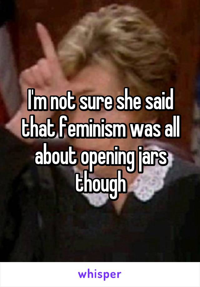 I'm not sure she said that feminism was all about opening jars though