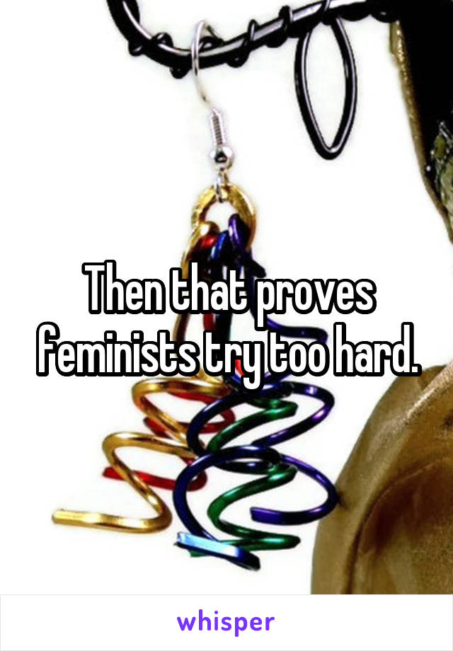 Then that proves feminists try too hard.