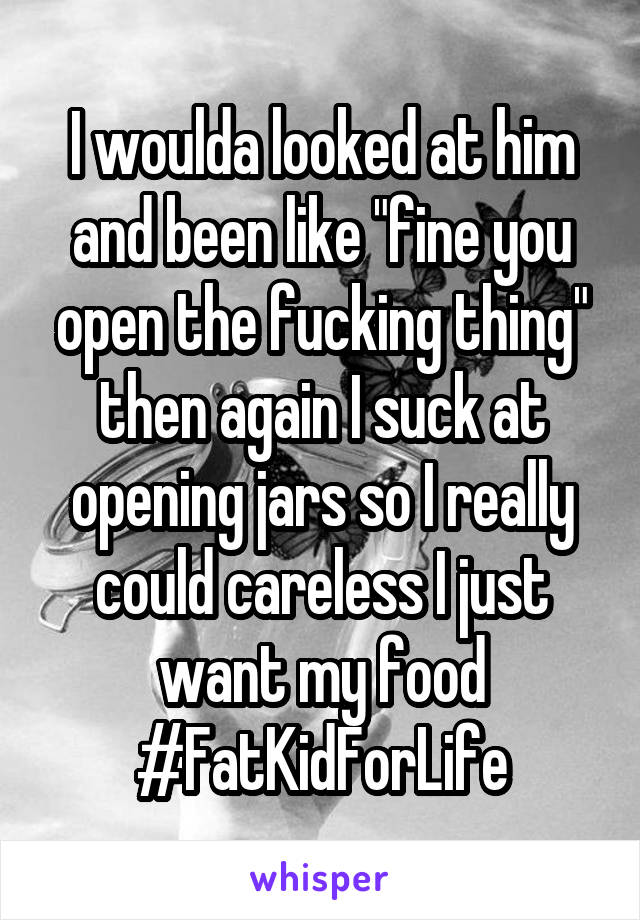 I woulda looked at him and been like "fine you open the fucking thing" then again I suck at opening jars so I really could careless I just want my food #FatKidForLife