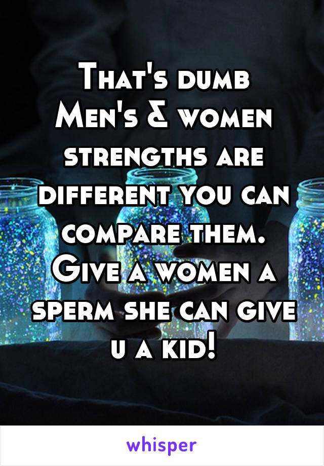 That's dumb
Men's & women strengths are different you can compare them.
Give a women a sperm she can give u a kid!
