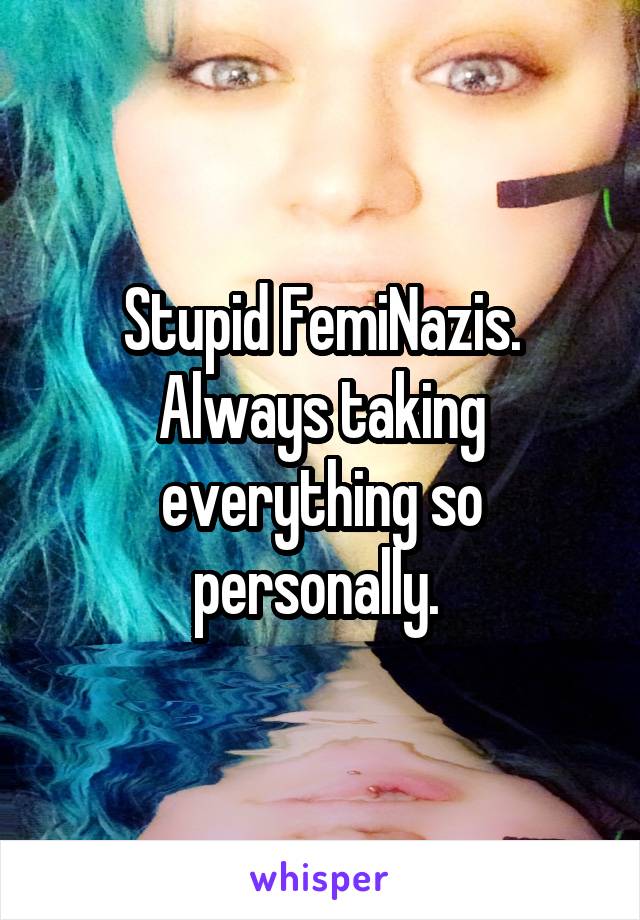 Stupid FemiNazis. Always taking everything so personally. 